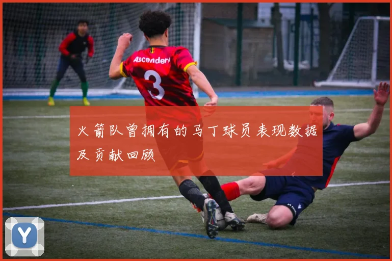 火箭队曾拥有的马丁球员表现数据及贡献回顾