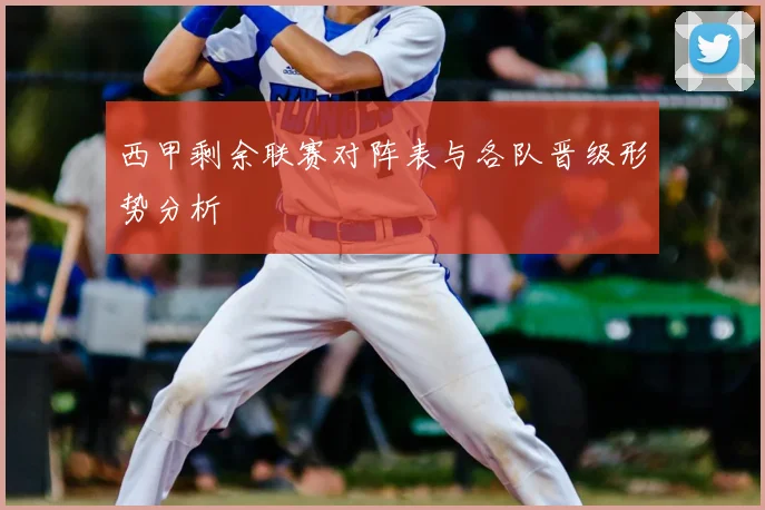 西甲剩余联赛对阵表与各队晋级形势分析