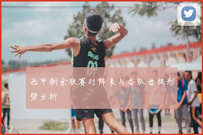 西甲剩余联赛对阵表与各队晋级形势分析