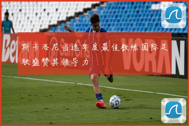 斯卡洛尼当选年度最佳教练国际足联盛赞其领导力