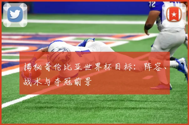 揭秘哥伦比亚世界杯目标：阵容、战术与夺冠前景